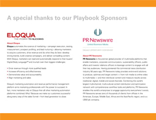 a special thanks to our Playbook sponsors



about Eloqua
Eloqua automates the science of marketing – campaign execution, testing,
measurement, prospect profiling, and lead nurturing – allowing marketers
to acquire customers, drive revenue and do what they do best: develop
strong brands, build creative campaigns, and deliver compelling content.     about PR Newswire
With Eloqua, marketers can read and automatically respond to their buyers’   PR Newswire is the premier global provider of multimedia platforms that
Digital Body Language™ and triumph over their biggest challenges:            enable marketers, corporate communicators, sustainability officers, public
                                                                             affairs and investor relations officers to leverage content to engage with all
• Drive revenue through more qualified leads                                 their key audiences. Having pioneered the commercial news distribution
• Increase efficiency and effectiveness                                      industry 56 years ago, PR Newswire today provides end-to-end solutions
• Demonstrate value and accountability                                       to produce, optimize and target content — from rich media to online video
• Align marketing and sales                                                  to multimedia — and then distribute content and measure results across
                                                                             traditional, digital, mobile and social channels. Combining the world’s
Eloqua’s marketing automation and revenue performance management             largest multi-channel, multi-cultural content distribution and optimization
platform arms marketing professionals with the power to succeed. In          network with comprehensive workflow tools and platforms, PR Newswire
fact, more marketers rely on Eloqua than all other marketing automation      enables the world’s enterprises to engage opportunity everywhere it exists.
platforms combined. Why? Because we make our customers successful            PR Newswire serves tens of thousands of clients from offices in the
along every step of the sales funnel – from lead generation to close.        Americas, Europe, Middle East, Africa and the Asia-Pacific region, and is a
                                                                             UBM plc company.
 