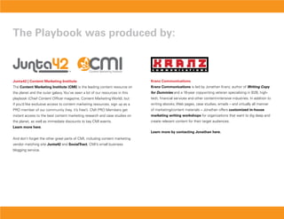 The Playbook was produced by:



Junta42 | Content Marketing institute                                         Kranz Communications
The Content Marketing institute (CMi) is the leading content resource on      Kranz Communications is led by Jonathan Kranz, author of writing Copy
the planet and the outer galaxy. You’ve seen a lot of our resources in this   for Dummies and a 16-year copywriting veteran specializing in B2B, high-
playbook (Chief Content Officer magazine, Content Marketing World), but       tech, financial services and other content-intensive industries. In addition to
if you’d like exclusive access to content marketing resources, sign up as a   writing ebooks, Web pages, case studies, emails – and virtually all manner
PRO member of our community (hey, it’s free!). CMI PRO Members get            of marketing/content materials – Jonathan offers customized in-house
instant access to the best content marketing research and case studies on     marketing writing workshops for organizations that want to dig deep and
the planet, as well as immediate discounts to key CMI events.                 create relevant content for their target audiences.
Learn more here.
                                                                              Learn more by contacting Jonathan here.
And don’t forget the other great parts of CMI, including content marketing
vendor matching site Junta42 and socialTract, CMI’s small business
blogging service.
 