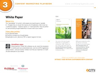 3                 C O N T E N T M A R K E T I N G P L AY B O O K                                         w w w.contentplaybook .com




White Paper                                                                         iBM


What it is:
The “granddaddy” of content, white papers are topical reports, typically
8 – 12 pages long, on issues that require a lot of explanation. Also known as
“conference papers, “research reports, or “technical briefs, they are perfect
                    ”                   ”                     ”
for demonstrating thought leadership on issues vital to your buyers.

3 key play points:
1. Can generate leads.
2. Positions company as a thought-leader.
3. Applicable to print, electronic PDF or digital magazine formats.


                                                                                     Yes, some of the best thought          IBM asserts leadership within
                                                                                     leadership on sustainability is        the telecom community
          Jonathan says:                                                             coming from...IBM. Check out           through its provocative paper,
                                                                                     this cutting edge white paper on       The Changing Face of
          Going long-form? Great! But whatever you do, resist the temptation
                                                                                     Driving Performance through            Communications: Social
          to overtly push your products/services. Just one whiff of aggressive       Sustainability and its IBM Institute   networking’s growing
self-promotion – and you’re done. Instead, trust that your expertise is in itself    for Business Value.                    influence on telecom
the best advocate on your behalf.                                                                                           providers.




                                                                                            Check out Junta42’s own white paper:
                                                                                    AttrAct And retAIn customers wIth content



         Sponsored by:
 