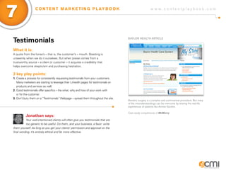 7                 C O N T E N T M A R K E T I N G P L AY B O O K                                          w w w.contentplaybook .com




Testimonials                                                                          BayLoR HEaLTH aRTiCLE



What it is:
A quote from the horse’s – that is, the customer’s – mouth. Boasting is
unseemly when we do it ourselves. But when praise comes from a
trustworthy source – a client or customer – it acquires a credibility that
helps overcome skepticism and purchasing hesitation.

3 key play points:
1. Create a process for consistently requesting testimonials from your customers.
   Many marketers are starting to leverage their LinkedIn pages for testimonials on
   products and services as well.
2. Good testimonials offer specifics – the what, why and how of your work with
   or for the customer.
3. Don’t bury them on a “Testimonials” Webpage – spread them throughout the site.
                                                                                      Bariatric surgery is a complex and controversial procedure. But many
                                                                                      of the misunderstandings can be overcome by sharing the real-life
                                                                                      experiences of patients like Ammie Gordon.

                                                                                      Cast study compliments of McMurry
          Jonathan says:
           Your well-intentioned clients will often give you testimonials that are
           too generic to be useful. Do them, and your business, a favor: write
them yourself. As long as you get your clients’ permission and approval on the
final wording, it’s entirely ethical and far more effective.
 