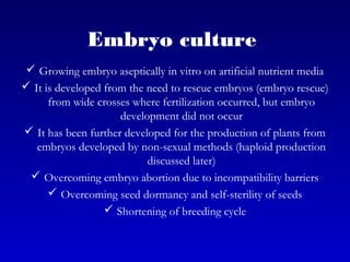Embryo culture
 Growing embryo aseptically in vitro on artificial nutrient media
 It is developed from the need to rescue embryos (embryo rescue)
from wide crosses where fertilization occurred, but embryo
development did not occur
 It has been further developed for the production of plants from
embryos developed by non-sexual methods (haploid production
discussed later)
 Overcoming embryo abortion due to incompatibility barriers
 Overcoming seed dormancy and self-sterility of seeds
 Shortening of breeding cycle
 