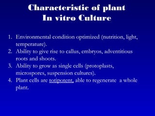 1. Environmental condition optimized (nutrition, light,
temperature).
2. Ability to give rise to callus, embryos, adventitious
roots and shoots.
3. Ability to grow as single cells (protoplasts,
microspores, suspension cultures).
4. Plant cells are totipotent, able to regenerate a whole
plant.
Characteristic of plant
In vitro Culture
 