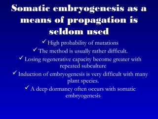 Somatic embryogenesis as a
means of propagation is
seldom used
High probability of mutations
The method is usually rather difficult.
Losing regenerative capacity become greater with
repeated subculture
Induction of embryogenesis is very difficult with many
plant species.
A deep dormancy often occurs with somatic
embryogenesis
 