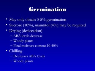Germination
• May only obtain 3-5% germination
• Sucrose (10%), mannitol (4%) may be required
• Drying (desiccation)
– ABA levels decrease
– Woody plants
– Final moisture content 10-40%
• Chilling
– Decreases ABA levels
– Woody plants
 
