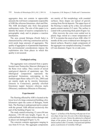 310 G. Gasparotto, G.M. Bargossi, F. Peddis and V. SammassimoPeriodico di Mineralogia (2011), 80, 2, 309-316
aggregates does not contain in appreciable
amounts the well know components responsible
of ASR like siliceous limestones, chert and flint.
The ASR developed only from fine-grained
sedimentary rocks. The aim of this paper is to
identify the nature of reactive components by a
petrographic study and to propose a reaction
mechanism.
The area around Bologna (North Italy) is
characterized by a thriving construction activity
wich needs large amounts of aggregates. The
quality of aggregates is of paramount importance
but environmental considerations impose the
exploitation also from places in which this
quality is not assured.
geological setting
The aggregates were extracted from a quarry
located near Pontecchio Marconi (Bologna) in
the Reno river valley. They consist of mixed
sand-gravel deposits of quaternary age. The
lithological composition represents the
geological formations outcropping in the
medium-upper Reno valley (VV. AA., 2003) and
are mainly made up by micritic limestones
(Jurassic to Cretaceous), partially silicified
limestones (upper Jurassic) siliceous marls
(Miocene), sandstones (Miocene to Pliocene).
experimental
The flooring affected by ASR is located at the
lower level of a large commercial building a few
kilometers apart the centre of Bologna, North
Italy. The flooring is underground and in contact
with the ground. ASR affected exclusively this
part of the building (Figure 1a).
The study started extracting 12 cores (94 mm
diameter, 130-180 mm height; Figure 1b, c)
collected both with evident surface damages and
in places not damaged (Figure 1a, b).
The concrete contains aggregates ranging in
size from 0.5-4 cm. The aggregate components
are mainly of flat morphology with rounded
surfaces; these shapes are typical of gravels
coming from fluvial deposits. The upper layer of
the flooring is made up by a thin, red coloured
quartz-cement mortar (3-5 mm). The surface is
coated with a protecting thick paint (Figure 1a).
After recovery the cores were sealed wet in
plastic bags stored at a mean temperature of
20 °C to monitor the onset of new ASR. After 12
months all the cores evidenced new damages on
lateral surfaces. Reactive single components of
the aggregate was sampled extracting 33 smaller
(25 mm diameter; Figure 1d, e) side cores.
Figure 1. a) Surface of the flooring with pop-out of cm-
size chips; b) top view of a core with evident damages;
c) side view of a core. Notice the spherical to elliptical
shape of the grains; d) new damages developed on
lateral surfaces after 12 months. Fractured and uplifted
grain; e) protrusion of wormlike ASR gel.
GASPAROTTO:periodico 13/09/2011 10:54 Pagina 310
 