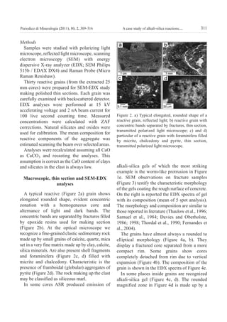 Methods
Samples were studied with polarizing light
microscope, reflected light microscope, scanning
electron microscopy (SEM) with energy
dispersive X-ray analyzer (EDX; SEM Philips
515b / EDAX DX4) and Raman Probe (Micro
Raman Renishaw).
Thirty reactive grains (from the extracted 25
mm cores) were prepared for SEM-EDX study
making polished thin sections. Each grain was
carefully examined with backscattered detector.
EDX analyses were performed at 15 kV
accelerating voltage and 2 nA beam current for
100 live second counting time. Measured
concentrations were calculated with ZAF
corrections. Natural silicates and oxides were
used for calibration. The mean composition for
reactive components of the aggregate was
estimated scanning the beam over selected areas.
Analyses were recalculated assuming all CaO
as CaCO3 and recasting the analyses. This
assumption is correct as the CaO content of clays
and silicates in the clast is always low.
Macroscopic, thin section and SeM-edX
analyses
A typical reactive (Figure 2a) grain shows
elongated rounded shape, evident concentric
zonation with a homogeneous core and
alternance of light and dark bands. The
concentric bands are separated by fractures filled
by epoxide resins used for making section
(Figure 2b). At the optical microscope we
recognize a fine-grained clastic sedimentary rock
made up by small grains of calcite, quartz, mica
set in a very fine matrix made up by clay, calcite,
silica minerals. Are also present shell fragments
and foraminifera (Figure 2c, d) filled with
micrite and chalcedony. Characteristic is the
presence of framboidal (globular) aggregates of
pyrite (Figure 2d). The rock making up the clast
may be classified as siliceous marl.
In some cores ASR produced emission of
alkali-silica gels of which the most striking
example is the worm-like protrusion in Figure
1e. SEM observations on fracture samples
(Figure 3) testify the characteristic morphology
of the gels coating the rough surface of concrete.
On the right is reported the EDX spectra of gel
with its composition (mean of 5 spot analysis).
The morphology and composition are similar to
those reported in literature (Thaulow et al., 1996;
Samuel et al., 1984; Davies and Oberholste,
1986; 1998; Thordal et al., 1990; Fernandes et
al., 2004).
The grains have almost always a rounded to
elliptical morphology (Figure 4a, b). They
display a fractured core separated from a more
compact rim. Some grains show cores
completely detached from rim due to vertical
expansion (Figure 4b). The composition of the
grain is shown in the EDX spectra of Figure 4e.
In some places inside grains are recognized
alkali-silica gel (Figure 4c, d). The rounded
magnified zone in Figure 4d is made up by a
311A case study of alkali-silica reactions:...Periodico di Mineralogia (2011), 80, 2, 309-316
Figure 2. a) Typical elongated, rounded shape of a
reactive grain, reflected light; b) reactive grain with
concentric bands separated by fractures, thin section,
transmitted polarized light microscope; c) and d)
particular of a reactive grain with foraminifera filled
by micrite, chalcedony and pyrite, thin section,
transmitted polarized light microscope.
GASPAROTTO:periodico 13/09/2011 10:54 Pagina 311
 