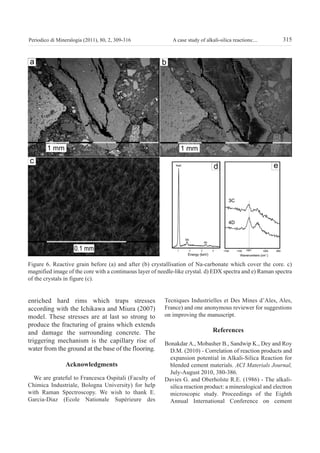 315A case study of alkali-silica reactions:...Periodico di Mineralogia (2011), 80, 2, 309-316
enriched hard rims which traps stresses
according with the Ichikawa and Miura (2007)
model. These stresses are at last so strong to
produce the fracturing of grains which extends
and damage the surrounding concrete. The
triggering mechanism is the capillary rise of
water from the ground at the base of the flooring.
Acknowledgments
We are grateful to Francesca Ospitali (Faculty of
Chimica Industriale, Bologna University) for help
with Raman Spectroscopy. We wish to thank E.
Garcia-Diaz (Ecole Nationale Supérieure des
Tecniques Industrielles et Des Mines d’Ales, Ales,
France) and one anonymous reviewer for suggestions
on improving the manuscript.
references
Bonakdar A., Mobasher B., Sandwip K., Dey and Roy
D.M. (2010) - Correlation of reaction products and
expansion potential in Alkali-Silica Reaction for
blended cement materials. ACI Materials Journal,
July-August 2010, 380-386.
Davies G. and Oberholste R.E. (1986) - The alkali-
silica reaction product: a mineralogical and electron
microscopic study. Proceedings of the Eighth
Annual International Conference on cement
Figure 6. Reactive grain before (a) and after (b) crystallisation of Na-carbonate which cover the core. c)
magnified image of the core with a continuous layer of needle-like crystal. d) EDX spectra and e) Raman spectra
of the crystals in figure (c).
GASPAROTTO:periodico 13/09/2011 10:54 Pagina 315
 