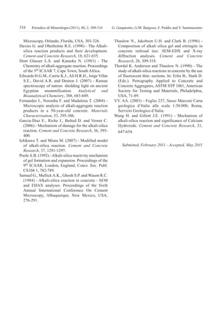 Microscopy, Orlando, Florida, USA, 303-326.
Davies G. and Oberholste R.E. (1998) - The Alkali-
silica reaction products and their development.
Cement and Concrete Research, 18, 621-635.
Dent Glasser L.S. and Kataoka N. (1981) - The
Chemistry of alkali-aggregate reaction. Proceedings
of the 5th ICAAR 7, Cape Town, South Africa.
Edwards H.G.M., Currie K.J., Ali H.R.H., Jorge Villar
S.E., David A.R. and Denton J. (2007) - Raman
spectroscopy of natron: shedding light on ancient
Egyptian mummification. Analytical and
Bioanalytical Chemistry, 388, 683-689.
Fernandes I., Noronha F. and Madalena T. (2004) -
Microscopic analysis of alkali-aggregate reaction
products in a 50-year-old concrete. Materials
Characterisation, 53, 295-306.
Garcia-Diaz E., Riche J., Bulted D. and Vernet C.
(2006) - Mechanism of damage for the alkali-silica
reaction. Cement and Concrete Research, 36, 395-
400.
Ichikawa T. and Miura M. (2007) - Modified model
of alkali-silica reaction. Cement and Concrete
Research, 37, 1291-1297.
PooleA.B. (1992) - Alkali-silica reactivity mechanism
of gel formation and expansion. Proceedings of the
9th
ICAAR, London, England, Concr. Soc. Publ.
CS104 1, 782-789.
Samuel G., Mullick A.K., Ghosh S.P. and Wason R.C.
(1984) - Alkali-silica reaction in concrete - SEM
and EDAX analyses. Proceedings of the Sixth
Annual International Conference On Cement
Microscopy, Albuquerque, New Mexico, USA,
276-291.
Thaulow N., Jakobsen U.H. and Clark B. (1996) -
Composition of alkali silica gel and ettringite in
concrete railroad ties: SEM-EDX and X-ray
diffraction analyses. Cement and Concrete
Research, 26, 309-318.
Thordal K. Andersen and Thaulow N. (1990) - The
study of alkali-silica reactions in concrete by the use
of fluorescent thin- sections. In: Erlin B., Stark D.
(Eds.): Petrography Applied to Concrete and
Concrete Aggregates, ASTM STP 1061, American
Society for Testing and Materials, Philadelphia,
USA, 71-89.
VV. AA. (2003) - Foglio 237, Sasso Marconi Carta
geologica d’Italia alla scala 1:50.000, Roma,
Servizio Geologico d’Italia.
Wang H. and Gillott J.E. (1991) - Mechanism of
alkali-silica reaction and significance of Calcium
Hydroxide. Cement and Concrete Research, 21,
647-654.
Submitted, February 2011 - Accepted, May 2011
316 G. Gasparotto, G.M. Bargossi, F. Peddis and V. SammassimoPeriodico di Mineralogia (2011), 80, 2, 309-316
GASPAROTTO:periodico 13/09/2011 10:54 Pagina 316
 