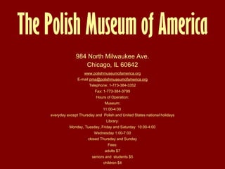 984 North Milwaukee Ave. Chicago, IL 606 4 2 www. polishmuseumofamerica .org E-mail  pma@ polishmuseumofamerica .org Telephone: 1-773-384-3352 Fax: 1-773-384-3799 Hours of Operation: Museum: 11:00-4:00  everyday except Thursday and  Polish and United States national holidays Library: Monday, Tuesday, Friday and Saturday  10:00-4:00 Wednesday 1:00-7:00 closed Thursday and Sunday Fees: adults $7 seniors and  students $5 children $4 The Polish Museum  o f America 