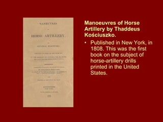 Manoeuvres of Horse Artillery by Thaddeus Kościuszko.  Published in New York, in 1808. This was the first book on the subject of horse-artillery drills printed in the United States. 