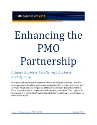 Enhancing the
       PMO
    Partnership
Achieve Business Results with Business
Architecture
Business architecture is the essence of how an Enterprise works. It is the
many components which make up an enterprise that produce the goods and
services which are sold for profit. PMO’s provide multi-faceted benefits to
Enterprise business architecture which demonstrate value. This paper will
touch on a few segments of business architecture and discuss which areas to
embrace or avoid.




 Sherry S. Remington, PMP, SCPM                                 11/6/2011
 