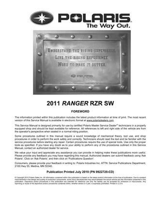 2011 RANGER RZR SW
FOREWORD
The information printed within this publication includes the latest product information at time of print. The most recent
version of this Service Manual is available in electronic format at www.polarisdealers.com.
This Service Manual is designed primarily for use by certified Polaris Master Service Dealer
technicians in a properly
equipped shop and should be kept available for reference. All references to left and right side of the vehicle are from
the operator's perspective when seated in a normal riding position.
Some procedures outlined in this manual require a sound knowledge of mechanical theory, tool use, and shop
procedures in order to perform the work safely and correctly. Technicians should read the text and be familiar with the
service procedures before starting any repair. Certain procedures require the use of special tools. Use only the proper
tools as specified. If you have any doubt as to your ability to perform any of the procedures outlined in this Service
Manual, contact an authorized dealer for service.
We value your input and appreciate any assistance you can provide in helping make these publications more useful.
Please provide any feedback you may have regarding this manual. Authorized dealers can submit feedback using 'Ask
Polaris'. Click on 'Ask Polaris', and then click on 'Publications Question'.
Consumers, please provide your feedback in writing to: Polaris Industries Inc. ATTN: Service Publications Department,
2100 Hwy 55, Medina, MN 55340.
Publication Printed July 2010 (PN 9922720-CD)
© Copyright 2010 Polaris Sales Inc. All information contained within this publication is based on the latest product information at the time of publication. Due to constant
improvements in the design and quality of production components, some minor discrepancies may result between the actual vehicle and the information presented in this
publication. Depictions and/or procedures in this publication are intended for reference use only. No liability can be accepted for omissions or inaccuracies. Any
reprinting or reuse of the depictions and/or procedures contained within, whether whole or in part, is expressly prohibited. Printed in U.S.A.
 