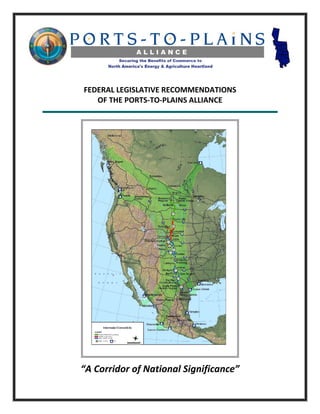  
                       
    FEDERAL LEGISLATIVE RECOMMENDATIONS  
       OF THE PORTS‐TO‐PLAINS ALLIANCE 
                                              
                       
                       
                       
 
 
 
 
 
 
 
                       
 
 
 
 
 
 
 
 
 
 
 
 
 
 
 
 
 
 
 
 
 
    “A Corridor of National Significance” 
 