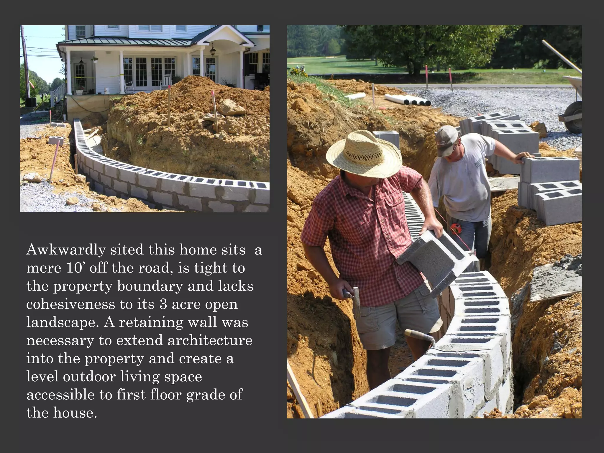 Awkwardly sited this home sits a
mere 10’ off the road, is tight to
the property boundary and lacks
cohesiveness to its 3 acre open
landscape. A retaining wall was
necessary to extend architecture
into the property and create a
level outdoor living space
accessible to first floor grade of
the house.
 