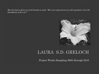 But she had a down-to-earth hands-on style: “Her own experiences as a dirt gardener were the
foundation of her art”¹




                                 LAURA S.D. GRELOCH
                                   Project Works Sampling 2005 through 2010
 