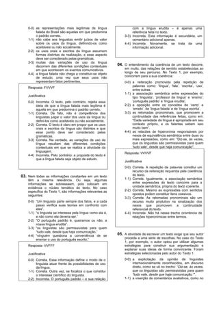 0-0) as representações mais legítimas da língua                   com a língua erudita – é apenas uma
         falada do Brasil são aquelas em que predomina                referência feita no texto.
         o padrão correto.                                       3-3) Incorreta. Esta informação é secundária; um
    1-1) não cabe aos linguistas emitir juízos de valor               comentário adicional apenas.
         sobre os usos da língua, definindo-os como              4-4) Incorreta. Novamente, se trata de uma
         aceitáveis ou não socialmente.                               informação adicional.
    2-2) os usos orais e escritos da língua assumem
         formas distintas de realização, e esse aspecto
         deve ser considerado pelas gramáticas.
    3-3) muitas das variações de uso da língua
         decorrem das diferentes condições contextuais       04. O entendimento da coerência de um texto decorre,
         em que acontecem os eventos comunicativos.              em muito, das relações de sentido estabelecidas ao
    4-4) a língua falada não chega a constituir-se objeto        longo de seu percurso. No Texto 1, por exemplo,
         de estudo, uma vez que seus usos não                    concorrem para a sua coerência:
         representam fatos pertinentes.                          0-0) a reiteração promovida pela repetição de
                                                                      palavras como: ‘língua’, ‘fala’, ‘escrita’, ‘uso’,
    Resposta: FVVVF
                                                                      entre outras.
                                                                 1-1) a associação semântica entre expressões do
    Justificativa                                                     tipo ‘linguista’, ‘professor de língua’ e ‘ensino’;
    0-0) Incorreta. O texto, pelo contrário, rejeita essa             ‘português padrão’ e ‘língua erudita’.
         ideia de que a língua falada mais legítima é            2-2) a oposição entre os conceitos de ‘certo’ e
         aquela em que predomina o padrão correto.                    ‘errado’, de ‘lingua falada’ e de ‘língua escrita’.
    1-1) Correta. De fato, não é competência dos                 3-3) as retomadas pronominais, que promovem a
         linguistas julgar o valor dos usos da língua ou              continuidade das referências feitas, como em:
         defini-los como aceitáveis ou não socialmente.               “Cada variedade da língua é apropriada em seu
    2-2) Correta. O texto é claro em propor que os usos               contexto próprio, e os falantes sabem isso
         orais e escritos da língua são distintos e que               muito bem”.
         esse ponto deve ser considerado pelas                   4-4) as relacões de hiperonímia responsáveis por
         gramáticas.                                                  nexos de equivalência semântica entre duas ou
    3-3) Correta. Na verdade, as variações de uso da                  mais expressões, como em: “Diz-se, às vezes,
         língua resultam das diferentes condições                     que os linguistas são permissivistas para quem
         contextuais em que se realiza a atividade da                 ‘tudo vale’, desde que haja comunicação”.
         linguagem.
                                                                 Resposta: VVVVF
    4-4) Incorreta. Pelo contrário: a proposta do texto é
         que a língua falada seja objeto de estudo.
                                                                 Justificativa
                                                                 0-0) Correta. A repetição de palavras constitui um
                                                                      recurso da reiteração requerida pela coerência
03. Nem todas as informações constantes em um texto                   do texto.
    têm a mesma relevância. Ou seja, algumas                     1-1) Correta. Igualmente, a associação semântica
    informações se sobressaem, pois colocam em                        entre expressões do texto concorre para a
    evidência o núcleo temático do texto. No caso                     unidade semântica, própria do texto coerente.
    específico do Texto 1, são informações relevantes as         2-2) Correta. Mesmo as expressões com sentidos
    seguintes:                                                        opostos podem constituir itens coesivos.
                                                                 3-3) Correta. As retomadas pronominais são um
    0-0) “Um linguista parte sempre dos fatos, e a cada               recurso muito produtivo na sinalização dos
         passo verifica suas teorias em confronto com                 nexos que promovem a continuidade
         eles”.                                                       referencial do texto.
    1-1) “o linguista se interessa pela língua como ela é,       4-4) Incorreta. Não há nesse trecho ocorrência de
         e não como ela deveria ser.”                                 relações hiperonímicas entre termos.
    2-2) “O português padrão é, queiramos ou não, a
         nossa língua erudita”.
    3-3) “os linguistas são permissivistas para quem
         “tudo vale, desde que haja comunicação.”
    4-4) “ninguém questiona a conveniência de se             05. A atividade de escrever um texto exige que seu autor
         ensinar o uso do português escrito.”                    proceda a uma série de escolhas. No caso do Texto
                                                                 1, por exemplo, o autor optou por utilizar algumas
    Resposta: VVFFF                                              estratégias para construir sua argumentação e
                                                                 explanar suas ideias de forma convincente. Foram
    Justificativa                                                estratégias selecionadas pelo autor do Texto 1:

    0-0) Correta. Essa informação define o modo de o             0-0) a explicitação da opinião de linguistas
         linguista atuar frente às possibilidades de uso              internacionalmente reconhecidos, em discurso
         da língua.                                                   direto, como se vê no trecho: “Diz-se, às vezes,
    1-1) Correta. Outra vez, se focaliza o que constitui              que os linguistas são permissivistas para quem
         o interesse científico do linguista.                         “tudo vale, desde que haja comunicação.””.
    2-2) Incorreta. O português padrão – e sua relação           1-1) a inserção de comentários avaliativos, como no
 
