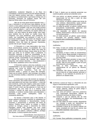 esplêndidos, acabariam fatigando; e, se Deus me                      09. O Texto 3, desde que se pretenda apreender sua
concedesse a mercê de morar numa ilha deserta (deserta,                  coerência global, precisa ser entendido como:
mas com relativo conforto, está claro — poltronas, chá,
luz elétrica, ar condicionado) o que levava comigo era um                0-0) uma notícia: um gênero centrado na narração
Dicionário. Dicionário de qualquer língua, até com                            sequenciada de um fato a partir de seus
algumas folhas soltas; mas um Dicionário.                                     elementos contextuais.
                                                                         1-1) uma crônica: um gênero voltado para temas da
         Não sei se muita gente haverá reparado nisso —                       vida cotidiana, desenvolvidos, quase sempre,
mas o Dicionário é um dos livros mais poéticos, se não                        em linguagem mais próxima do coloquial.
mesmo o mais poético dos livros. O Dicionário tem dentro                 2-2) um artigo de opinião: um gênero, quase sempre
de si o Universo completo. Logo que uma noção humana                          teoricamente fundamentado, elaborado com
toma forma de palavra — que é o que dá existência às                          finalidades expositivas e persuasivas.
noções — vai habitar o Dicionário. As noções velhas vão                  3-3) uma exposição: um gênero de natureza
ficando, com seus sestros de gente antiga, suas rugas,                        didática, desenvolvido à volta de um tema ou de
seus vestidos fora de moda; as noções novas vão                               um princípio teórico.
chegando, com suas petulâncias, seus arrebiques, às                      4-4) um relato pessoal: um gênero, quase sempre,
vezes, sua rusticidade, sua grosseria. E tudo se vai                          formulado em primeira pessoa, voltado,
arrumando direitinho, não pela ordem de chegada, como                         portanto para considerações subjetivas.
os candidatos a lugares nos ônibus, mas pela ordem
alfabética, como nas listas de pessoas importantes,                      Resposta: FVFFV
quando não se quer magoar ninguém...
                                                                         Justificativa:
          O Dicionário é o mais democrático dos livros.
Muito recomendável, portanto, na atualidade. Ali, o que                  0-0) Falsa. O texto em análise não apresenta um
governa é a disciplina das letras. Barão vem antes de                         desenvolvimento coerente com os esquemas
conde, conde antes de duque, duque antes de rei. Sem                          narrativos.
falar que antes do rei também está o presidente. O                       1-1) Verdadeira. O texto 3 exibe as características
Dicionário responde a todas as curiosidades, e tem                            de uma crônica. Basta perceber a natureza do
caminhos para todas as filosofias. Vemos as famílias de                       tema tratado e a formulação linguística com
palavras, longas, acomodadas na sua semelhança, — e                           que isso é feito.
de repente os vizinhos tão diversos! Nem sempre                          2-2) Falsa. Não se podem perceber no texto sinais
elegantes, nem sempre decentes, — mas obedecendo à                            de que estamos diante do gênero ‘artigo de
lei das letras, cabalística como a dos números...                             opinião’. Não há uma questão a partir da qual
                                                                              se fundamente uma opinião.
           O Dicionário explica a alma dos vocábulos: a sua              3-3) Falsa. O texto, claramente, foge às
hereditariedade e as suas mutações. E as surpresas de                         características de um gênero de natureza
palavras que nunca se tinham visto nem ouvido!                                didática.
Raridades, horrores, maravilhas... Tudo isto num                         4-4) Verdadeira. São claros no texto os sinais de
dicionário barato — porque os outros têm exemplos,                            que se trata de um relato pessoal, particular e
frases que se podem decorar, para empregar nos artigos                        subjetivo. O uso reiterado do pronome de 1ª.
ou nas conversas eruditas, e assombrar os ouvintes e os                       pessoa é um desses sinais.
leitores...
         A minha pena é que não ensinem as crianças a
amar o Dicionário. Ele contém todos os gêneros literários,
pois cada palavra tem seu halo e seu destino — umas vão              10. Conforme a autora do Texto 3, o Dicionário de uma
para aventuras, outras para viagens, outras para novelas,                língua é imensamente significativo, pois:
outras para poesia, umas para a história, outras para o
teatro. E como o bom uso das palavras e o bom uso do                     0-0) habitam no Dicionário velhas e novas visões de
pensamento são uma coisa só e a mesma coisa,                                  mundo: palavras, rastros de gente antiga e
conhecer o sentido de cada uma é conduzir-se entre                            arrebiques de gente jovem.
claridades, é construir mundos tendo como laboratório o                  1-1) nele, como em nenhum outro livro, predomina
Dicionário, onde jazem, catalogados, todos os                                 uma organização democrática, distante da
necessários elementos.                                                        tradicional hierarquia de títulos e rótulos.
                                                                         2-2) comporta o que as palavras têm de mais
         Eu levaria o Dicionário para a ilha deserta. O                       próprio: sua origem, sua hereditariedade, e as
tempo passaria docemente, enquanto eu passeasse por                           mutações sofridas.
entre nomes conhecidos e desconhecidos, nomes,                           3-3) tem sido objeto de ensino escolar, despertando
sementes e pensamentos e sementes das flores de                               nas crianças o gosto por descobrirem as
retórica. Poderia louvar melhor os amigos, e melhor                           especificidades de uso de cada palavra.
perdoar os inimigos, porque o mecanismo da minha                         4-4) possibilita a leitura de um grande material, por
linguagem estaria mais ajustado nas suas molas                                vezes, compilado em mais de um volume, que
complicadíssimas. E, sobretudo, sabendo que germes                            até podem expressar ‘vida e sonho’.
pode conter uma palavra, cultivaria o silêncio, privilégio
dos deuses, e ventura suprema dos homens.                                Resposta: VVVFV
                           (Cecília Meireles. Texto disponível em:
      http://www.releituras.com/cmeireles_olivro.asp. Acesso em          Justificativa
                                           25/11/2010. Adaptado.)
                                                                         0-0) Correta. Essa justificativa corresponde, quase
 