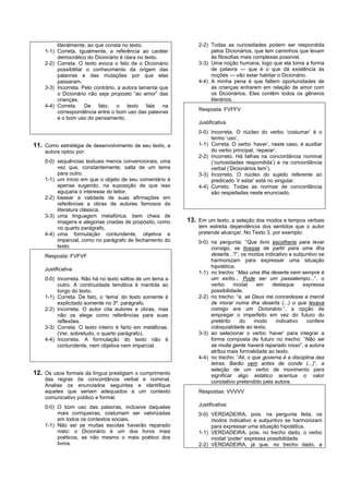 literalmente, ao que consta no texto.                 2-2) Todas as curiosidades podem ser respondida
    1-1) Correta. Igualmente, a referência ao caráter               pelos Dicionários, que tem caminhos que levam
         democrático do Dicionário é clara no texto.                às filosofias mais complexas possível.
    2-2) Correta. O texto evoca o fato de o Dicionário         3-3) Uma noção humana, logo que ela toma a forma
         possibilitar o conhecimento da origem das                  de palavra — que é o que dá existência às
         palavras e das mutações por que elas                       noções — vão estar habitar o Dicionário.
         passaram.                                             4-4) A minha pena é que faltem oportunidades de
    3-3) Incorreta. Pelo contrário, a autora lamenta que            as crianças entrarem em relação de amor com
         o Dicionário não seja proposto “ao amor” das               os Dicionários. Eles contêm todos os gêneros
         crianças.                                                  literários.
    4-4) Correta. De fato, o texto fala na
         correspondência entre o bom uso das palavras          Resposta: FVFFV
         e o bom uso do pensamento.
                                                               Justificativa
                                                               0-0) Incorreta. O núcleo do verbo ‘costumar’ é o
                                                                    termo ‘uso’,
11. Como estratégia de desenvolvimento de seu texto, a         1-1) Correta. O verbo ‘haver’, neste caso, é auxiliar
    autora optou por:                                               do verbo principal, ‘reparar’.
                                                               2-2) Incorreto. Há falhas na concordância nominal
    0-0) sequências textuais menos convencionais, uma               (‘curiosidades respondida’) e na concordância
         vez que, constantemente, salta de um tema                  verbal (‘Dicionários tem’).
         para outro.                                           3-3) Incorreto. O núcleo do sujeito referente ao
    1-1) um início em que o objeto de seu comentário é              predicado ‘ir estar’ está no singular.
         apenas sugerido, na suposição de que isso             4-4) Correto. Todas as normas de concordância
         aguçaria o interesse do leitor.                            são respeitadas neste enunciado.
    2-2) basear a validade de suas afirmações em
         referências a obras de autores famosos da
         literatura clássica.
    3-3) uma linguagem metafórica, bem cheia de
         imagens e alegorias criadas de propósito, como    13. Em um texto, a seleção dos modos e tempos verbais
         no quarto parágrafo.                                  tem estreita dependência dos sentidos que o autor
    4-4) uma formulação contundente, objetiva e                pretende alcançar. No Texto 3, por exemplo:
         imparcial, como no parágrafo de fechamento do         0-0) na pergunta: “Que livro escolheria para levar
         texto.                                                     consigo, se tivesse de partir para uma ilha
    Resposta: FVFVF                                                 deserta...?”, os modos indicativo e subjuntivo se
                                                                    harmonizam para expressar uma situação
                                                                    hipotética.
    Justificativa
                                                               1-1) no trecho: “Mas uma ilha deserta nem sempre é
    0-0) Incorreta. Não há no texto saltos de um tema a             um exílio... Pode ser um passatempo...”, o
         outro. A continuidade temática é mantida ao                verbo     modal      em    destaque     expressa
         longo do texto.                                            possibilidade.
    1-1) Correta. De fato, o ‘tema’ do texto somente é         2-2) no trecho: “e, se Deus me concedesse a mercê
         explicitado somente no 3º. parágrafo.                      de morar numa ilha deserta (...) o que levava
    2-2) Incorreta. O autor cita autores e obras, mas               comigo era um Dicionário.”, a opção de
         não os elege como referências para suas                    empregar o imperfeito em vez do futuro do
         reflexões.                                                 pretérito    do     modo    indicativo    confere
    3-3) Correta. O texto inteiro é farto em metáforas.             coloquialidade ao texto.
         (Ver, sobretudo, o quarto parágrafo).                 3-3) ao selecionar o verbo ‘haver’ para integrar a
    4-4) Incorreta. A formulação do texto não é                     forma composta de futuro no trecho: “Não sei
         contundente, nem objetiva nem imparcial.                   se muita gente haverá reparado nisso”, a autora
                                                                    atribui mais formalidade ao texto.
                                                               4-4) no trecho: “Ali, o que governa é a disciplina das
                                                                    letras. Barão vem antes de conde (...)”, a
                                                                    seleção de um verbo de movimento para
12. Os usos formais da língua prestigiam o cumprimento              significar algo estático acentua o valor
    das regras da concordância verbal e nominal.                    conotativo pretendido pela autora.
    Analise os enunciados seguintes e identifique
    aqueles que seriam adequados a um contexto                 Respostas: VVVVV
    comunicativo público e formal.
    0-0) O bom uso das palavras, inclusive daquelas            Justificativa:
         mais corriqueiras, costumam ser valorizadas           0-0) VERDADEIRA, pois, na pergunta feita, os
         em todos os contextos sociais.                             modos indicativo e subjuntivo se harmonizam
    1-1) Não sei se muitas escolas haverão reparado                 para expressar uma situação hipotética.
         nisto: o Dicionário é um dos livros mais              1-1) VERDADEIRA, pois, no trecho dado, o verbo
         poéticos, se não mesmo o mais poético dos                  modal ‘poder’ expressa possibilidade.
         livros.                                               2-2) VERDADEIRA, já que, no trecho dado, a
 