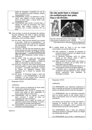 opção de empregar o imperfeito em vez do
         futuro do pretérito do modo indicativo confere     Se não pode fazer o milagre
         coloquialidade ao texto.                           da multiplicação dos pães,
    3-3) VERDADEIRA, porque, ao selecionar o verbo
         ‘haver’ para integrar a forma composta de          faça o da divisão.
         futuro no trecho dado, a autora atribui mais
         formalidade ao texto.
    4-4) VERDADEIRA, pois, de fato, no trecho dado, a
         seleção do verbo de movimento ‘vem’ para
         significar algo estático acentua o valor
         conotativo que a autora pretendeu dar ao
         texto.

14. Como se sabe, os sinais de pontuação são, também,
    recursos estilísticos. No Texto 3, alguns empregos
    desses sinais conseguem alcançar efeitos bem
    particulares, como se expõe a seguir.
    0-0) No trecho: “Mas uma ilha deserta nem sempre
         é um exílio... Pode ser um passatempo...”, as          (Texto disponível em: www.grupo78noticias.blogspot.com.
         reticências indicam que a autora não completou                                        Acesso em 29/11/2010.)
         seu pensamento, de modo que o segmento
         torna-se ambíguo.                                 15. A análise global do Texto 4, em sua função
    1-1) No trecho: “Se são uma boa mescla de vida e          comunicativa, nos permite afirmar que:
         sonho, pensam em toda a produção de Goethe,
         de Dostoievski, de Ibsen. Ou na Bíblia. Ou nas       0-0) nele, predomina a intenção de persuadir os
         ‘Mil e uma noites’.”, o emprego dos pontos para           possíveis leitores e ganhar sua adesão quanto
         isolar os itens destacados confere ênfase a               ao teor da mensagem.
         esses itens.                                         1-1) os elementos presentes, tanto os verbais
    2-2) No trecho: “Pois eu creio que todos esses                 quanto os não verbais, levam o leitor a
         livros,   embora       esplêndidos,  acabariam            reconhecê-lo como um anúncio.
         fatigando”, as vírgulas cumprem a função de          2-2) estão ausentes do texto pistas que indicam o
         isolar um comentário, de valor concessivo.                interesse do emissor por se incluir entre os
    3-3) No trecho: “Logo que uma noção humana toma                destinatários da mensagem.
         forma de palavra — que é o que dá existência         3-3) o texto faz referência intertextual explícita a um
         às noções — vai habitar o Dicionário.”, a opção           texto bastante conhecido da esfera religiosa.
         de colocar um segmento inserido entre                4-4) o referente para a expressão “nesta grande
         travessões tem a função de ressaltar esse                 campanha” não está explícito no texto. O leitor
         segmento.                                                 deverá identificá-lo pela totalidade da
    4-4) No trecho: “O Dicionário explica a alma dos               mensagem veiculada.
         vocábulos: a sua hereditariedade e as suas
         mutações.”, os dois pontos foram utilizados
         para introduzir uma especificação.
                                                              Respostas: VVFVV
    Respostas: FVVVV
                                                              Justificativa:
    Justificativa:
    0-0) FALSA, porque as reticências do trecho dado          0-0) VERDADEIRA, pois, realmente, predomina no
         não tornam o segmento ambíguo.                       texto a intenção de persuadir os possíveis leitores e
    1-1) VERDADEIRA, pois, de fato, o emprego dos             ganhar sua adesão quanto ao teor da mensagem.
         pontos para isolar os itens destacados no
         trecho confere ênfase a esses itens.                 1-1) VERDADEIRA, pois os elementos presentes,
    2-2) VERDADEIRA, pois as vírgulas, no trecho              tanto os verbais quanto os não verbais, levam o
         dado, cumprem a função de isolar um                  leitor a reconhecê-lo como um anúncio (campanha
         comentário, de valor concessivo.                     publicitária).
    3-3) VERDADEIRA, pois a opção de colocar um
         segmento inserido entre travessões, no trecho,       2-2) FALSA, pois há pistas no texto que indicam o
         tem a função de ressaltar esse segmento.             interesse do emissor por se incluir entre os
    4-4) VERDADEIRA, pois os dois pontos, realmente,          destinatários da mensagem, como o emprego da
         introduzem uma especificação.                        primeira pessoa do plural (“vamos ajudar”).

                                                              3-3) VERDADEIRA, pois o texto faz referência
TEXTO 4
                                                              intertextual explícita à passagem bíblica do milagre
                                                              da multiplicação dos pães.

                                                              4-4) VERDADEIRA, pois, de fato, o referente para a
 