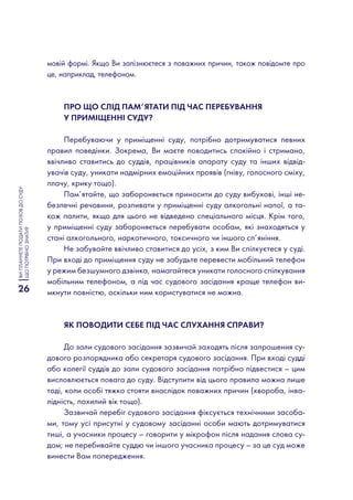 26
ВИПЛАНУЄТЕПОДАТИПОЗОВДОСУДУ:
ЩОПОТРІБНОЗНАТИ?
мовій формі. Якщо Ви запізнюєтеся з поважних причин, також повідомте про
це, наприклад, телефоном.
Про що слід пам’ятати під час перебування
у приміщенні суду?
Перебуваючи у приміщенні суду, потрібно дотримуватися певних
правил поведінки. Зокрема, Ви маєте поводитись спокійно і стримано,
ввічливо ставитись до суддів, працівників апарату суду та інших відвід-
увачів суду, уникати надмірних емоційних проявів (гніву, голосного сміху,
плачу, крику тощо).
Пам’ятайте, що забороняється приносити до суду вибухові, інші не-
безпечні речовини, розпивати у приміщенні суду алкогольні напої, а та-
кож палити, якщо для цього не відведено спеціального місця. Крім того,
у приміщенні суду забороняється перебувати особам, які знаходяться у
стані алкогольного, наркотичного, токсичного чи іншого сп’яніння.
Не забувайте ввічливо ставитися до усіх, з ким Ви спілкуєтеся у суді.
При вході до приміщення суду не забудьте перевести мобільний телефон
у режим безшумного дзвінка, намагайтеся уникати голосного спілкування
мобільним телефоном, а під час судового засідання краще телефон ви-
мкнути повністю, оскільки ним користуватися не можна.
Як поводити себе під час слухання справи?
До зали судового засідання зазвичай заходять після запрошення су-
дового розпорядника або секретаря судового засідання. При вході судді
або колегії суддів до зали судового засідання потрібно підвестися – цим
висловлюється повага до суду. Відступити від цього правила можна лише
тоді, коли особі тяжко стояти внаслідок поважних причин (хвороба, інва-
лідність, похилий вік тощо).
Зазвичай перебіг судового засідання фіксується технічними засоба-
ми, тому усі присутні у судовому засіданні особи мають дотримуватися
тиші, а учасники процесу – говорити у мікрофон після надання слова су-
дом; не перебивайте суддю чи іншого учасника процесу – за це суд може
винести Вам попередження.
 