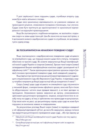37
ВИПЛАНУЄТЕПОДАТИПОЗОВДОСУДУ:
ЩОПОТРІБНОЗНАТИ?
У разі серйозності таких порушень суддю, службовця апарату суду
може бути навіть звільнено з посади.
Суддя несе кримінальну відповідальність за ухвалення завідомо не-
правосудного рішення, зловживання посадовим становищем, інші злочини.
Суддю може бути притягнуто до адміністративної чи кримінальної відпові-
дальності за корупційні правопорушення.
Якщо Ви зіштовхнулися з подібними випадками, не зволікайте з подан-
ням скарги чи заяви щодо таких дій. Цим Ви захистите не лише свої права, а
й допоможете виявити недобросовісних суддів та службовців, які дискреди-
тують судову владу.
Як поскаржитися на неналежну поведінку судді?
Якщо зіштовхнулися з недобросовісною поведінкою судді місцевого
чи апеляційного суду, що порушує вимоги щодо його статусу, посадових
обов’язків чи присяги судді, Ви можете звернутися до Вищої кваліфікацій-
ної комісії суддів України зі скаргою (заявою). Зразок такої скарги (заяви)
затверджений Вищою кваліфікаційною комісією суддів і розміщений на її
офіційному сайті12
. Також пропонуємо користуватися зразком скарги (за-
яви) стосовно протиправної поведінки судді, який наведений у додатку.
Якщо йдеться про притягнення до дисциплінарної відповідальності судді ви-
щого спеціалізованого суду або Верховного Суду України, то відповідну скар-
гу потрібно направити до Вищої ради юстиції або до конкретного її члена13
.
Скаргу (заяву) щодо судді місцевого чи апеляційного суду слід викласти
у письмовій формі, з використанням офіційного зразка, вона має бути чіткою
та обґрунтованою і містити лише правдиві відомості, а не певні здогадки чи
припущення. Зловживання правом звернення до органу, уповноваженого
здійснювати дисциплінарне провадження, зокрема, використання його як за-
собу тиску на суддю у зв’язку зі здійсненням ним правосуддя не допускається.
Слід також мати на увазі, що дисциплінарну справу щодо судді не може бути
порушено за анонімною заявою чи повідомленням.
За результатами розгляду Вашої скарги (заяви) та перевірки наведеної
у ній інформації відповідний суб’єкт, до якого Ви звернулися, вирішує питання
про відкриття дисциплінарного провадження щодо судді, , або про відмову це
12
	Офіційний сайт Вищої кваліфікаційної комісії суддів України має таку адресу:
http://vkksu.gov.ua/.
13
	Склад Вищої ради юстиції див. на її офіційному Інтернет-сайті за адресою
http://vru.gov.ua/.
 