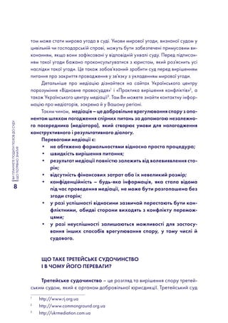 8
ВИПЛАНУЄТЕПОДАТИПОЗОВДОСУДУ:
ЩОПОТРІБНОЗНАТИ?
том може стати мирова угода в суді. Умови мирової угоди, визнаної судом у
цивільній чи господарській справі, можуть бути забезпечені примусовим ви-
конанням, якщо вони зафіксовані у відповідній ухвалі суду. Перед підписан-
ням такої угоди бажано проконсультуватися з юристом, який роз‘яснить усі
наслідки такої угоди. Це також зобов’язаний зробити суд перед вирішенням
питання про закриття провадження у зв’язку з укладенням мирової угоди.
Детальніше про медіацію дізнайтеся на сайтах Українського центру
порозуміння «Відновне правосуддя»1
і «Практика вирішення конфліктів»2
, а
також Українського центру медіації3
. Там Ви можете знайти контактну інфор-
мацію про медіаторів, зокрема й у Вашому регіоні.
Таким чином, медіація – це добровільне врегулювання спору з опо-
нентом шляхом погодження спірних питань за допомогою незалежно-
го посередника (медіатора), який створює умови для налагодження
конструктивного і результативного діалогу.
Перевагами медіації є:
•	 не обтяжена формальностями відносно проста процедура;
•	 швидкість вирішення питання;
•	 результат медіації повністю залежить від волевиявлення сто-
рін;
•	 відсутність фінансових затрат або їх невеликий розмір;
•	 конфіденційність – будь-яка інформація, яка стала відома
під час проведення медіації, не може бути розголошена без
згоди сторін;
•	 у разі успішності відносини зазвичай перестають бути кон-
фліктними, обидві сторони виходять з конфлікту перемож-
цями;
•	 у разі неуспішності залишаються можливості для застосу-
вання інших способів врегулювання спору, у тому числі й
судового.
Що таке третейське судочинство
і в чому його переваги?
Третейське судочинство – це розгляд та вирішення спору третей-
ським судом, який є органом добровільної юрисдикції. Третейський суд
1
	 http://www.rj.org.ua
2
	 http://www.commonground.org.ua
3
	 http://ukrmediation.com.ua
 