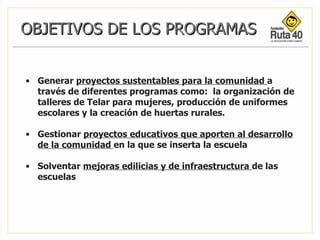 OBJETIVOS DE LOS PROGRAMAS Generar  proyectos sustentables para la comunidad  a través de diferentes programas como:  la organización de talleres de Telar para mujeres, producción de uniformes escolares y la creación de huertas rurales. Gestionar  proyectos educativos que aporten al desarrollo de la comunidad  en la que se inserta la escuela Solventar  mejoras edilicias y de infraestructura  de las escuelas 