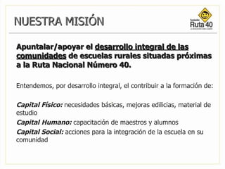 Apuntalar/apoyar el  desarrollo integral de las comunidades  de escuelas rurales situadas próximas a la Ruta Nacional Número 40.  Entendemos, por desarrollo integral, el contribuir a la formación de: Capital Físico:   necesidades básicas, mejoras edilicias, material de estudio Capital   Humano:   capacitación de maestros y alumnos  Capital Social:   acciones para la integración de la escuela en su comunidad   NUESTRA MISIÓN 