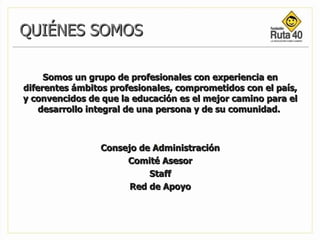 QUIÉNES SOMOS Somos un grupo de profesionales con experiencia en diferentes ámbitos profesionales, comprometidos con el país, y convencidos de que la educación es el mejor camino para el desarrollo integral de una persona y de su comunidad.  Consejo de Administración Comité Asesor Staff Red de Apoyo   