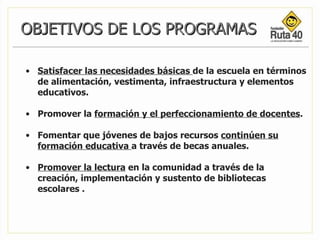 OBJETIVOS DE LOS PROGRAMAS Satisfacer las necesidades básicas  de la escuela en términos  de alimentación, vestimenta, infraestructura y elementos educativos.  Promover la  formación y el perfeccionamiento de docentes . Fomentar que jóvenes de bajos recursos  continúen su formación educativa  a través de becas anuales.  Promover la lectura  en la comunidad a través de la creación, implementación y sustento de bibliotecas escolares .  
