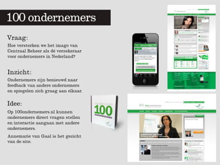 100 ondernemers
        	
  	
  


Vraag:
Hoe versterken we het imago van
Centraal Beheer als dé verzekeraar
voor ondernemers in Nederland?


Inzicht:
Ondernemers zijn benieuwd naar
feedback van andere ondernemers
en spiegelen zich graag aan elkaar.

Idee:
Op 100ondernemers.nl kunnen
ondernemers direct vragen stellen
en interactie aangaan met andere
ondernemers.
Annemarie van Gaal is het gezicht
van de site.
 