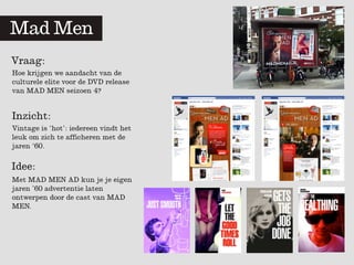 Mad	
  	
  Men
Vraag:
Hoe krijgen we aandacht van de
culturele elite voor de DVD release
van MAD MEN seizoen 4?


Inzicht:
Vintage is ‘hot’: iedereen vindt het
leuk om zich te afficheren met de
jaren ‘60.

Idee:
Met MAD MEN AD kun je je eigen
jaren ’60 advertentie laten
ontwerpen door de cast van MAD
MEN.
 