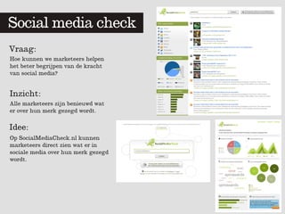 Social media check
         	
  	
  


Vraag:
Hoe kunnen we marketeers helpen
het beter begrijpen van de kracht
van social media?


Inzicht:
Alle marketeers zijn benieuwd wat
er over hun merk gezegd wordt.

Idee:
Op SocialMediaCheck.nl kunnen
marketeers direct zien wat er in
sociale media over hun merk gezegd
wordt.
 