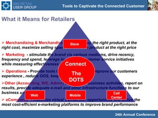 What it Means for Retailers  Merchandising & Merchandise Planning  - buy  the right product, at the right cost, maximize selling space and sell the product at the right price  Marketing  -  stimulate the brand via various mediums, drive recency, frequency and spend, leverage loyalty and customer service initiatives while measuring effectiveness of our efforts  Operations  - Provide tools to the front lines to  improve our customers experience , reduce OOS, keep costs low Other (Accounting, R/E, Admin)  account for business activities, report on results, provide adequate e-mail and other infrastructure functions to our business units  eCommerce   -  maximize virtual transaction opportunities and utilize the most cost-efficient e-marketing platforms to improve brand performance  Store  Web  Call Center Connect  The DOTS Mobile  