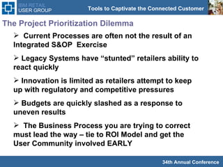 The Project Prioritization Dilemma Current Processes are often not the result of an Integrated S&OP  Exercise Legacy Systems have “stunted” retailers ability to react quickly  Innovation is limited as retailers attempt to keep up with regulatory and competitive pressures Budgets are quickly slashed as a response to uneven results The Business Process you are trying to correct must lead the way – tie to ROI Model and get the User Community involved EARLY 