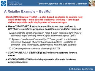 A Retailer Example – BevMo!  March 2010 Creates IT’sMo! – a plan based on desire to explore new ways of delivery – step outside traditional thinking – take huge strides to enable rapid deployment of new concepts Use of STANDARDS introduce architectures that conform to NRF/ART’s standards proposed benefits lower initial investment Demonstrate “proof of concept‟ “plug & play‟ thanks to NRF/ART‟s standards rapid delivery lower CapEx somewhat higher OpEx  Systems “on demand” as a utility IT Team growth is minimized - maximum leverage of current resources systems - scalable on demand – tied to company performance with the right partners SOX-compliance concerns diminish (SAS 70)  SOFTWARE-AS-A-SERVICE (SaaS) effective software license model  CLOUD COMPUTING – fast deployment - eliminate hardware acquisition costs  