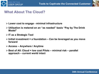 What About The Cloud? Lower cost to engage - minimal infrastructure  Utilization is metered on an “as needed” basis “Pay by The Drink Model”  IT as a Strategic Tool Initial investment = a foundation – Can be leveraged as you move forward  Access – Anywhere / Anytime  Best of All: Cloud = low cost Pilots – minimal risk – parallel approach – current world intact  