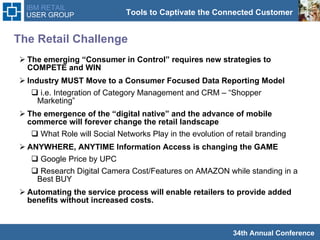 The Retail Challenge The emerging “Consumer in Control” requires new strategies to COMPETE and WIN Industry MUST Move to a Consumer Focused Data Reporting Model  i.e. Integration of Category Management and CRM – “Shopper Marketing” The emergence of the “digital native” and the advance of mobile commerce will forever change the retail landscape What Role will Social Networks Play in the evolution of retail branding  ANYWHERE, ANYTIME Information Access is changing the GAME  Google Price by UPC Research Digital Camera Cost/Features on AMAZON while standing in a  Best BUY Automating the service process will enable retailers to provide added benefits without increased costs.  