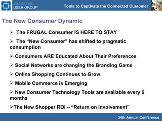 The New Consumer Dynamic The FRUGAL Consumer IS HERE TO STAY The “New Consumer” has shifted to pragmatic consumption  Consumers ARE Educated About Their Preferences Social Networks are changing the Branding Game Online Shopping Continues to Grow Mobile Commerce is Emerging New Consumer Technology Tools are available every 6  months The New Shopper ROI – “Return on Involvement” 