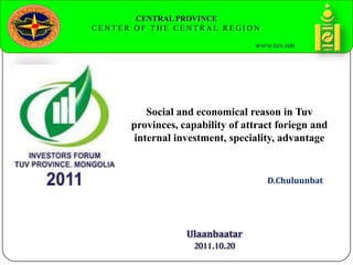 CENTRAL PROVINCE
C E N T E R O F T H E C E N T R A L R E G I O N
www.tuv.mn
D.Chuluunbat
Social and economical reason in Tuv
provinces, capability of attract foriegn and
internal investment, speciality, advantage
 