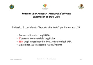 UFFICIO DI RAPPRESENTANZA PER L’EUROPA
                                 Legami con gli Stati Uniti



   Il Messico è considerato “la porta di entrata” per il mercato USA


           •   Paese confinante con gli USA
           •   2° partner commerciale degli USA
           •   56% degli investimenti in Messico sono degli USA
           •   Siglato nel 1994 l’accordo NAFTA/ASPAN




Trento, Dicembre 2011              Bolner Andrea & Menestrina Luigi    11
 