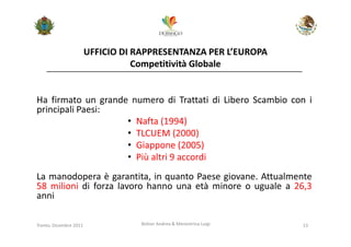 UFFICIO DI RAPPRESENTANZA PER L’EUROPA
                                   Competitività Globale


Ha firmato un grande numero di Trattati di Libero Scambio con i
principali Paesi:
                    • Nafta (1994)
                    • TLCUEM (2000)
                    • Giappone (2005)
                    • Più altri 9 accordi
La manodopera è garantita, in quanto Paese giovane. Attualmente
58 milioni di forza lavoro hanno una età minore o uguale a 26,3
anni

Trento, Dicembre 2011              Bolner Andrea & Menestrina Luigi   13
 