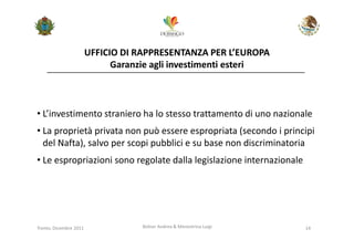 UFFICIO DI RAPPRESENTANZA PER L’EUROPA
                              Garanzie agli investimenti esteri



• L’investimento straniero ha lo stesso trattamento di uno nazionale
• La proprietà privata non può essere espropriata (secondo i principi
  del Nafta), salvo per scopi pubblici e su base non discriminatoria
• Le espropriazioni sono regolate dalla legislazione internazionale




Trento, Dicembre 2011               Bolner Andrea & Menestrina Luigi   14
 