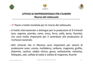 UFFICIO DI RAPPRESENTANZA PER L’EUROPA
                                   Risorse del sottosuolo


•   9° Paese a livello mondiale per le risorse del sottosuolo
•   A livello internazionale si distingue per la produzione di 9 minerali
    (oro, argento, piombo, rame, zinco, ferro, zolfo, bario, fluorite),
    che sono molto importanti per il contributo alla produzione di
    ricchezza nazionale.
•   Altri minerali che in Messico sono importanti per volumi di
    produzione sono: uranio, molibdeno, carbone, magnesio, grafite,
    dolomite, caolino, sabbia silicica, gesso, wollastonite, celestina,
    feldspato, sale, solfato di sodio e solfato di magnesio, fluorite
Trento, Dicembre 2011              Bolner Andrea & Menestrina Luigi   17
 