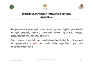 UFFICIO DI RAPPRESENTANZA PER L’EUROPA
                                       Agricoltura



• Le produzioni principali sono: mais, grano, fagioli, pomodori,
  ortaggi, papaya, meloni, cocomeri, mele, aguacate, mango,
  guayaba, banane, pesche, noci, etc.
• Tra i leader mondiali per produzione frutticola, le coltivazioni
  occupano circa il 14% del totale della superficie - pari alla
  superficie dell’ Italia



Trento, Dicembre 2011              Bolner Andrea & Menestrina Luigi   18
 