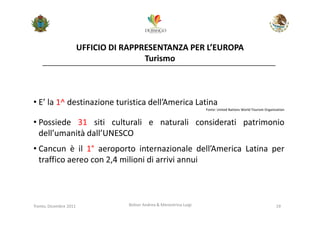 UFFICIO DI RAPPRESENTANZA PER L’EUROPA
                                        Turismo



• E’ la 1^ destinazione turistica dell’America Latina
                                                                      Fonte: United Nations World Tourism Organization


• Possiede 31 siti culturali e naturali considerati patrimonio
  dell’umanità dall’UNESCO
• Cancun è il 1° aeroporto internazionale dell’America Latina per
  traffico aereo con 2,4 milioni di arrivi annui



Trento, Dicembre 2011              Bolner Andrea & Menestrina Luigi                                             19
 