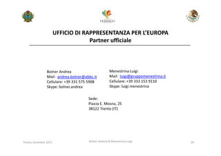 UFFICIO DI RAPPRESENTANZA PER L’EUROPA
                                     Partner ufficiale



                 Bolner Andrea                        Menestrina Luigi
                 Mail: andrea.bolner@abbc.it          Mail: luigi@gruppomenestrina.it
                 Cellulare: +39 331 575 5908          Cellulare: +39 333 153 9110
                 Skype: bolner.andrea                 Skype: luigi.menestrina

                                       Sede:
                                       Piazza E. Mosna, 25
                                       38122 Trento (IT)




Trento, Dicembre 2011                  Bolner Andrea & Menestrina Luigi                 20
 