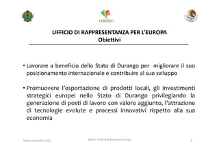 UFFICIO DI RAPPRESENTANZA PER L’EUROPA
                                        Obiettivi



• Lavorare a beneficio dello Stato di Durango per migliorare il suo
  posizionamento internazionale e contribuire al suo sviluppo

• Promuovere l’esportazione di prodotti locali, gli investimenti
  strategici europei nello Stato di Durango privilegiando la
  generazione di posti di lavoro con valore aggiunto, l’attrazione
  di tecnologie evolute e processi innovativi rispetto alla sua
  economia


Trento, Dicembre 2011              Bolner Andrea & Menestrina Luigi   4
 