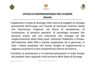 UFFICIO DI RAPPRESENTANZA PER L’EUROPA
                                        Attività

• Supportare lo Stato di Durango nella ricerca di progetti di sviluppo
  provenienti dall’Europa, con l’ausilio di eventuali incentivi statali
  che favoriscano l’ingresso nel Paese di competenze, di
  innovazione, di processi operativi, di tecnologie europee che
  possano essere utili e/o necessarie allo sviluppo ed alla
  modernizzazione dello Stato quali: Istituzioni Pubbliche e Private,
  dell’industria, delle PMI e società cooperative ed in generale, in
  tutti i settori produttivi che hanno margini di miglioramento o
  vogliano accrescere la loro competitività interna ed esterna
• Facilitare la promozione e la commercializzazione in tutta Europa
  dei prodotti tipici regionali e del territorio dello Stato di Durango
Trento, Dicembre 2011              Bolner Andrea & Menestrina Luigi   5
 