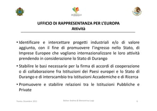 UFFICIO DI RAPPRESENTANZA PER L’EUROPA
                                        Attività


• Identificare e intercettare progetti industriali e/o di valore
  aggiunto, con il fine di promuovere l’ingresso nello Stato, di
  Imprese Europee che vogliano internazionalizzare le loro attività
  prendendo in considerazione lo Stato di Durango
• Stabilire le basi necessarie per la firma di accordi di cooperazione
  o di collaborazione fra Istituzioni dei Paesi europei e lo Stato di
  Durango e di interscambio tra Istituzioni Accademiche e di Ricerca
• Promuovere e stabilire relazioni tra le Istituzioni Pubbliche e
  Private

Trento, Dicembre 2011              Bolner Andrea & Menestrina Luigi   6
 